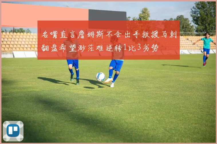 名嘴直言詹姆斯不会出手救援马刺翻盘希望渺茫难逆转1比3劣势
