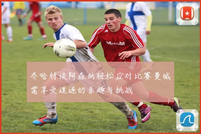 乔哈特谈阿森纳轻松应对比赛曼城需享受追逐的乐趣与挑战