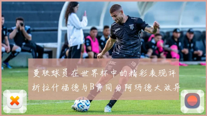 曼联球员在世界杯中的精彩表现评析拉什福德与B费同分阿玛德大放异彩
