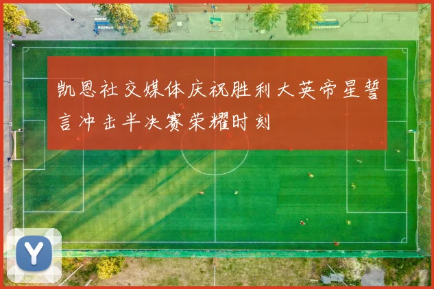 凯恩社交媒体庆祝胜利大英帝星誓言冲击半决赛荣耀时刻
