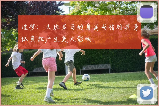 追梦：文班亚马的身高或将对其身体负担产生更大影响