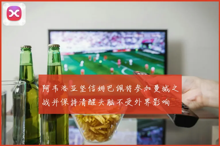 阿韦洛亚坚信姆巴佩将参加曼城之战并保持清醒头脑不受外界影响