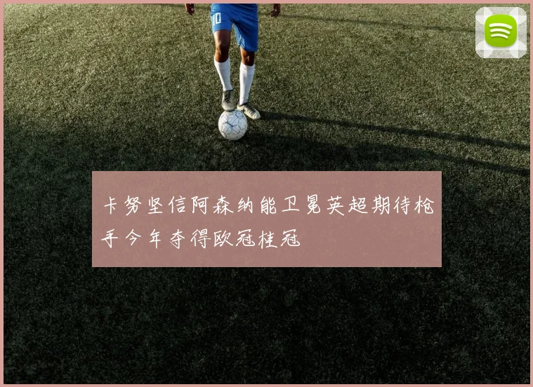 卡努坚信阿森纳能卫冕英超期待枪手今年夺得欧冠桂冠