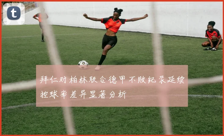 拜仁对柏林联合德甲不败纪录延续控球率差异显著分析