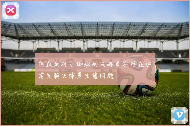 阿森纳对小蜘蛛的兴趣真实存在但需先解决球员出售问题