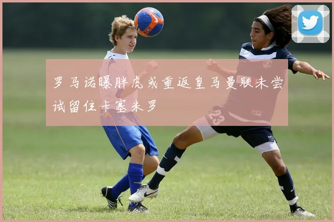 罗马诺曝胖虎或重返皇马曼联未尝试留住卡塞米罗
