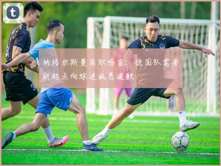纳格尔斯曼离职感言：德国队需要新起点向球迷诚恳道歉