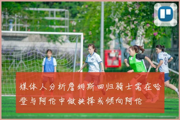 媒体人分析詹姆斯回归骑士需在哈登与阿伦中做抉择或倾向阿伦