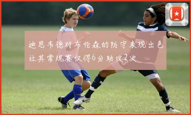 迪恩韦德对布伦森的防守表现出色让其常规赛仅得6分助攻2次