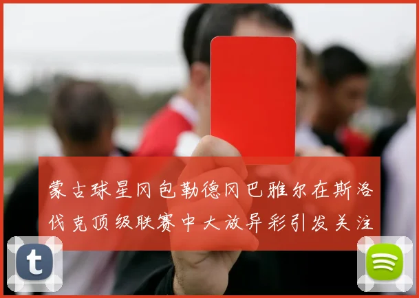 蒙古球星冈包勒德冈巴雅尔在斯洛伐克顶级联赛中大放异彩引发关注