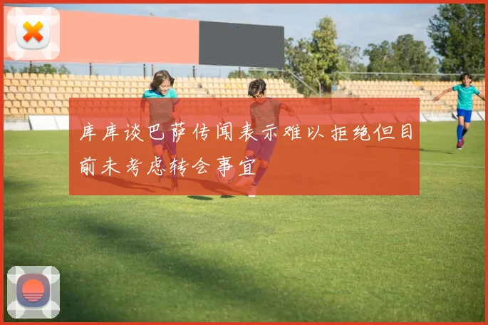 库库谈巴萨传闻表示难以拒绝但目前未考虑转会事宜